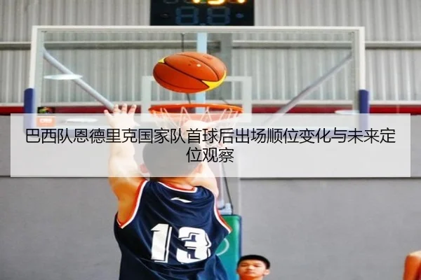 巴西队恩德里克国家队首球后出场顺位变化与未来定位观察