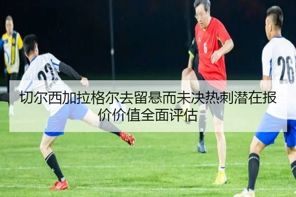 切尔西加拉格尔去留悬而未决热刺潜在报价价值全面评估
