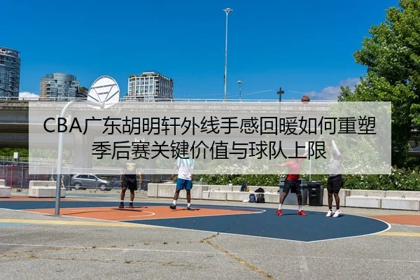 CBA广东胡明轩外线手感回暖如何重塑季后赛关键价值与球队上限