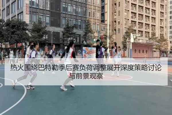 热火围绕巴特勒季后赛负荷调整展开深度策略讨论与前景观察
