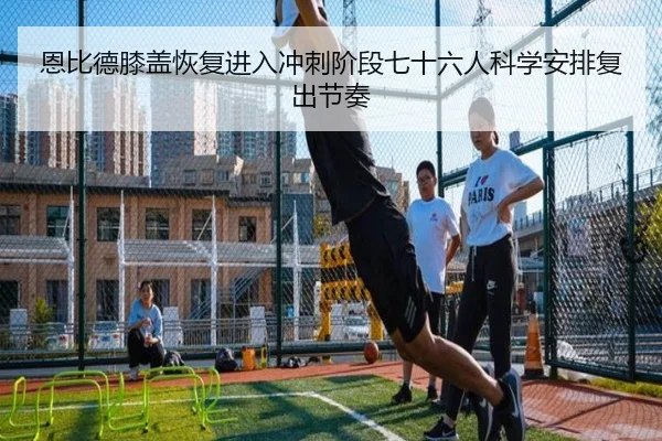 恩比德膝盖恢复进入冲刺阶段七十六人科学安排复出节奏